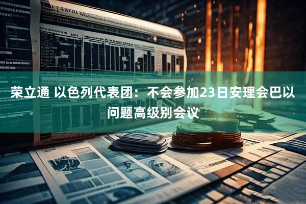 荣立通 以色列代表团：不会参加23日安理会巴以问题高级别会议