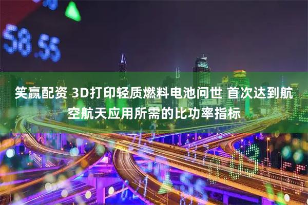 笑赢配资 3D打印轻质燃料电池问世 首次达到航空航天应用所需的比功率指标