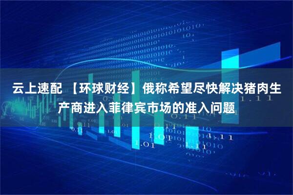 云上速配 【环球财经】俄称希望尽快解决猪肉生产商进入菲律宾市场的准入问题