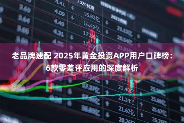 老品牌速配 2025年黄金投资APP用户口碑榜：6款零差评应用的深度解析