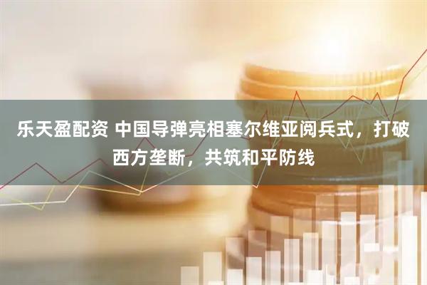 乐天盈配资 中国导弹亮相塞尔维亚阅兵式，打破西方垄断，共筑和平防线