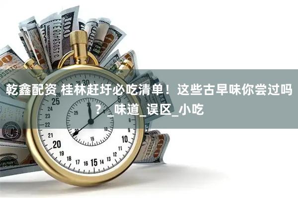 乾鑫配资 桂林赶圩必吃清单！这些古早味你尝过吗？_味道_误区_小吃