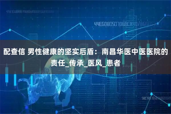 配查信 男性健康的坚实后盾：南昌华医中医医院的责任_传承_医风_患者