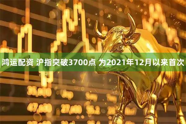 鸿运配资 沪指突破3700点 为2021年12月以来首次