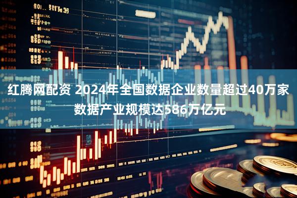 红腾网配资 2024年全国数据企业数量超过40万家 数据产业规模达586万亿元