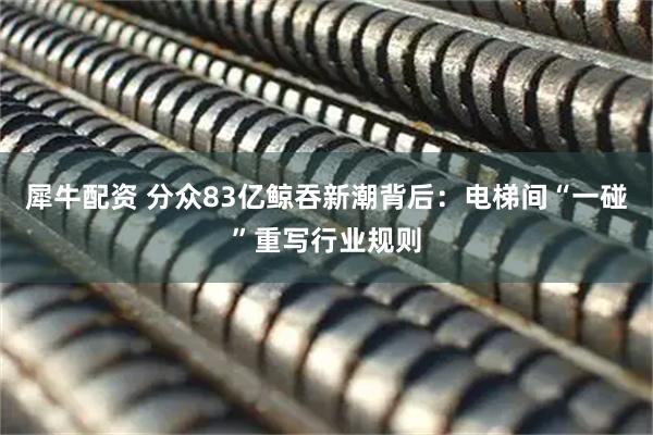 犀牛配资 分众83亿鲸吞新潮背后：电梯间“一碰”重写行业规则