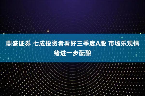 鼎盛证券 七成投资者看好三季度A股 市场乐观情绪进一步酝酿