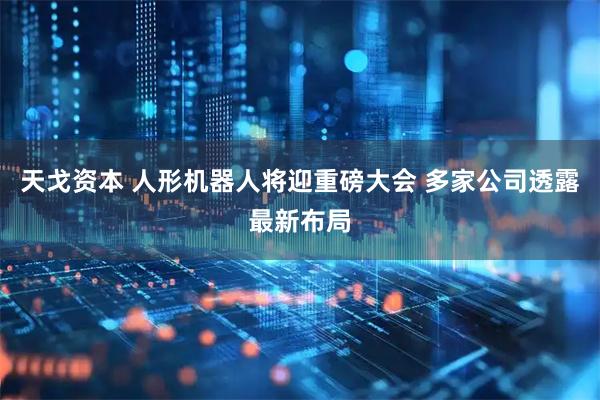 天戈资本 人形机器人将迎重磅大会 多家公司透露最新布局