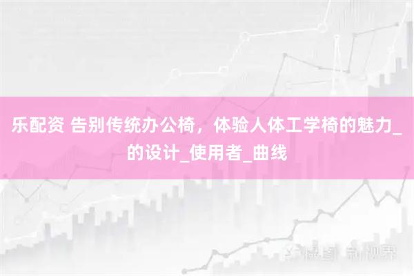 乐配资 告别传统办公椅，体验人体工学椅的魅力_的设计_使用者_曲线