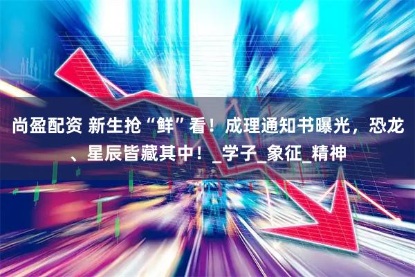 尚盈配资 新生抢“鲜”看！成理通知书曝光，恐龙、星辰皆藏其中！_学子_象征_精神