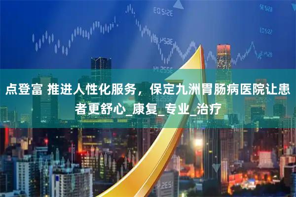 点登富 推进人性化服务，保定九洲胃肠病医院让患者更舒心_康复_专业_治疗