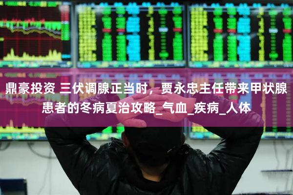 鼎豪投资 三伏调腺正当时，贾永忠主任带来甲状腺患者的冬病夏治攻略_气血_疾病_人体