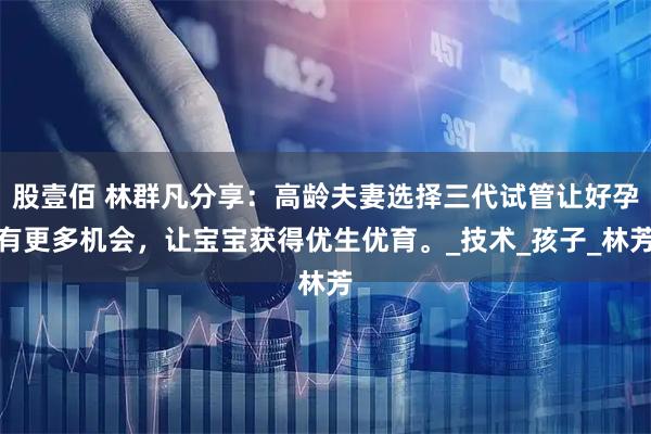 股壹佰 林群凡分享：高龄夫妻选择三代试管让好孕有更多机会，让宝宝获得优生优育。_技术_孩子_林芳