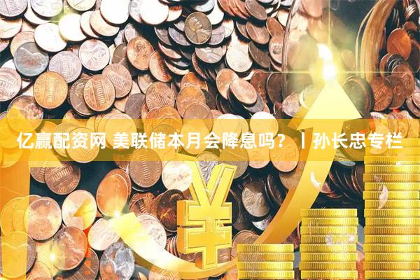 亿赢配资网 美联储本月会降息吗？丨孙长忠专栏