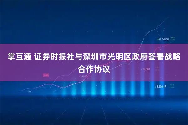 掌互通 证券时报社与深圳市光明区政府签署战略合作协议