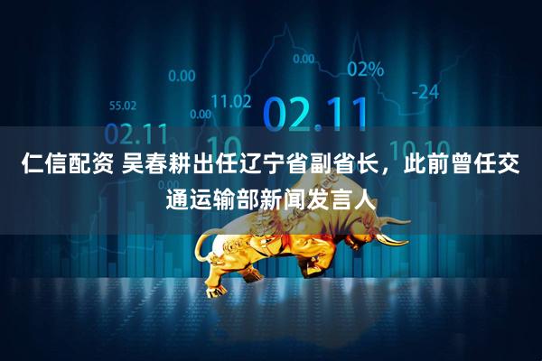 仁信配资 吴春耕出任辽宁省副省长，此前曾任交通运输部新闻发言人
