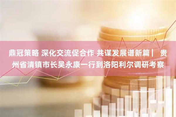 鼎冠策略 深化交流促合作 共谋发展谱新篇 ▏贵州省清镇市长吴永康一行到洛阳利尔调研考察