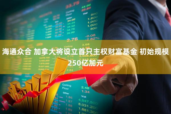 海通众合 加拿大将设立首只主权财富基金 初始规模250亿加元