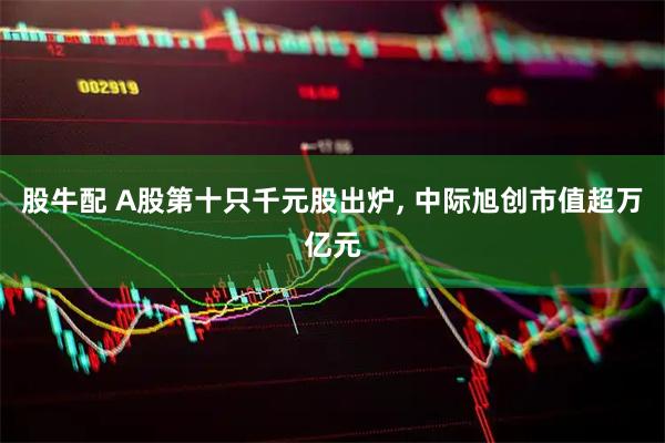 股牛配 A股第十只千元股出炉, 中际旭创市值超万亿元