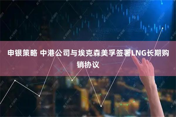 申银策略 中港公司与埃克森美孚签署LNG长期购销协议