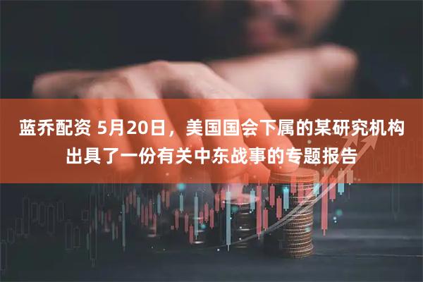 蓝乔配资 5月20日，美国国会下属的某研究机构出具了一份有关中东战事的专题报告