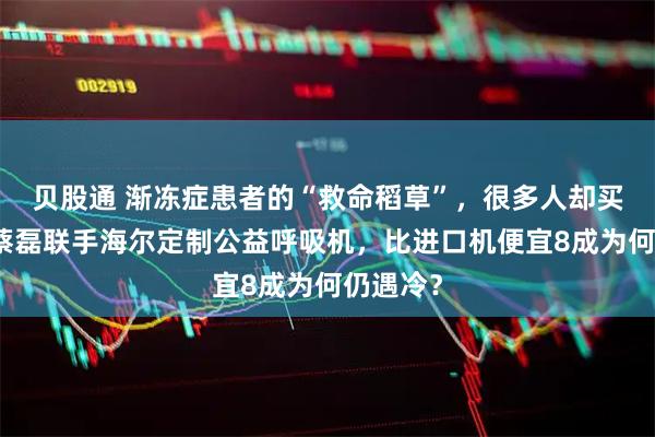 贝股通 渐冻症患者的“救命稻草”，很多人却买不起！蔡磊联手海尔定制公益呼吸机，比进口机便宜8成为何仍遇冷？