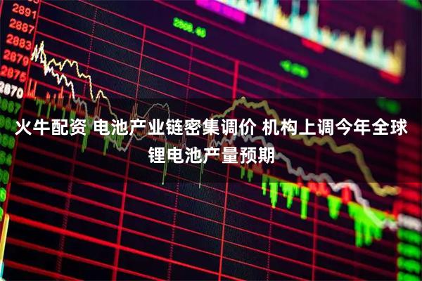火牛配资 电池产业链密集调价 机构上调今年全球锂电池产量预期