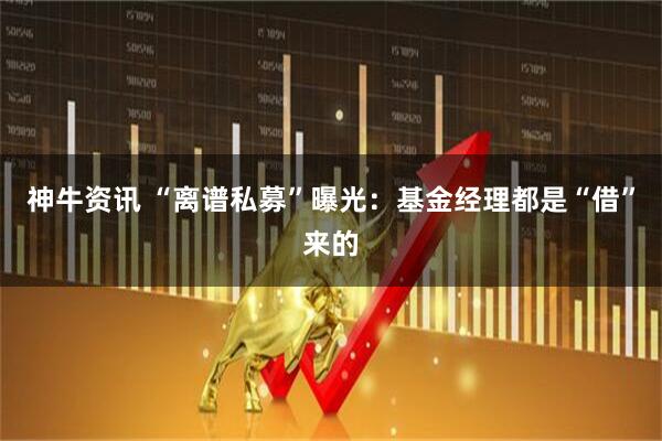 神牛资讯 “离谱私募”曝光：基金经理都是“借”来的