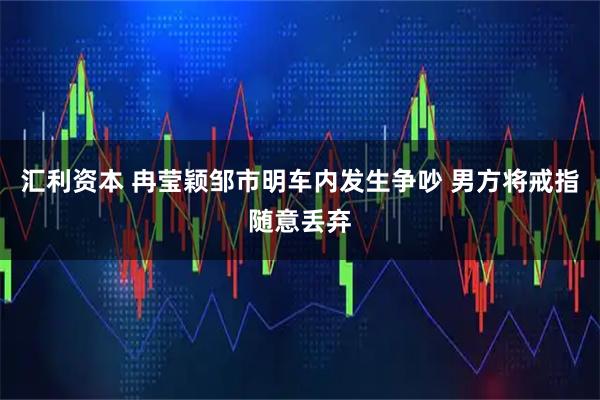 汇利资本 冉莹颖邹市明车内发生争吵 男方将戒指随意丢弃