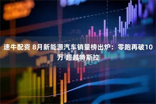 速牛配资 8月新能源汽车销量榜出炉：零跑再破10万 超越特斯拉